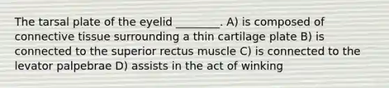 The tarsal plate of the eyelid ________. A) is composed of connective tissue surrounding a thin cartilage plate B) is connected to the superior rectus muscle C) is connected to the levator palpebrae D) assists in the act of winking