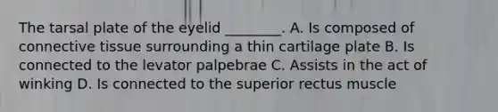 The tarsal plate of the eyelid ________. A. Is composed of connective tissue surrounding a thin cartilage plate B. Is connected to the levator palpebrae C. Assists in the act of winking D. Is connected to the superior rectus muscle