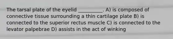 The tarsal plate of the eyelid __________. A) is composed of connective tissue surrounding a thin cartilage plate B) is connected to the superior rectus muscle C) is connected to the levator palpebrae D) assists in the act of winking