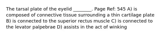 The tarsal plate of the eyelid ________. Page Ref: 545 A) is composed of connective tissue surrounding a thin cartilage plate B) is connected to the superior rectus muscle C) is connected to the levator palpebrae D) assists in the act of winking