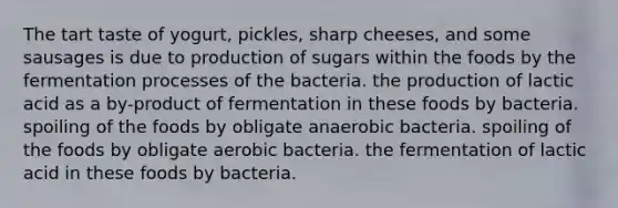 The tart taste of yogurt, pickles, sharp cheeses, and some sausages is due to production of sugars within the foods by the fermentation processes of the bacteria. the production of lactic acid as a by-product of fermentation in these foods by bacteria. spoiling of the foods by obligate anaerobic bacteria. spoiling of the foods by obligate aerobic bacteria. the fermentation of lactic acid in these foods by bacteria.