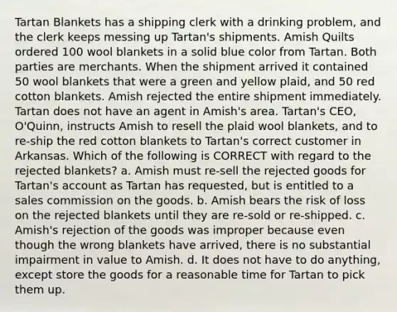 Tartan Blankets has a shipping clerk with a drinking problem, and the clerk keeps messing up Tartan's shipments. Amish Quilts ordered 100 wool blankets in a solid blue color from Tartan. Both parties are merchants. When the shipment arrived it contained 50 wool blankets that were a green and yellow plaid, and 50 red cotton blankets. Amish rejected the entire shipment immediately. Tartan does not have an agent in Amish's area. Tartan's CEO, O'Quinn, instructs Amish to resell the plaid wool blankets, and to re-ship the red cotton blankets to Tartan's correct customer in Arkansas. Which of the following is CORRECT with regard to the rejected blankets? a. Amish must re-sell the rejected goods for Tartan's account as Tartan has requested, but is entitled to a sales commission on the goods. b. Amish bears the risk of loss on the rejected blankets until they are re-sold or re-shipped. c. Amish's rejection of the goods was improper because even though the wrong blankets have arrived, there is no substantial impairment in value to Amish. d. It does not have to do anything, except store the goods for a reasonable time for Tartan to pick them up.