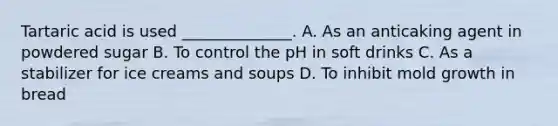 Tartaric acid is used ______________. A. As an anticaking agent in powdered sugar B. To control the pH in soft drinks C. As a stabilizer for ice creams and soups D. To inhibit mold growth in bread