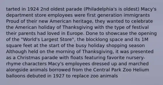 tarted in 1924 2nd oldest parade (Philadelphia's is oldest) Macy's department store employees were first generation immigrants Proud of their new American heritage, they wanted to celebrate the American holiday of Thanksgiving with the type of festival their parents had loved in Europe. Done to showcase the opening of the "World's Largest Store", the blocklong space and its 1M square feet at the start of the busy holiday shopping season Although held on the morning of Thanksgiving, it was presented as a Christmas parade with floats featuring favorite nursery-rhyme characters Macy's employees dressed up and marched alongside animals borrowed from the Central Park Zoo Helium balloons debuted in 1927 to replace zoo animals