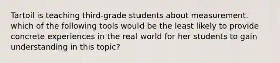 Tartoil is teaching third-grade students about measurement. which of the following tools would be the least likely to provide concrete experiences in the real world for her students to gain understanding in this topic?