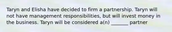 Taryn and Elisha have decided to firm a partnership. Taryn will not have management responsibilities, but will invest money in the business. Taryn will be considered a(n) _______ partner