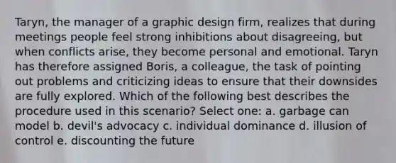 Taryn, the manager of a graphic design firm, realizes that during meetings people feel strong inhibitions about disagreeing, but when conflicts arise, they become personal and emotional. Taryn has therefore assigned Boris, a colleague, the task of pointing out problems and criticizing ideas to ensure that their downsides are fully explored. Which of the following best describes the procedure used in this scenario? Select one: a. garbage can model b. devil's advocacy c. individual dominance d. illusion of control e. discounting the future