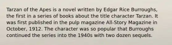 Tarzan of the Apes is a novel written by Edgar Rice Burroughs, the first in a series of books about the title character Tarzan. It was first published in the pulp magazine All-Story Magazine in October, 1912. The character was so popular that Burroughs continued the series into the 1940s with two dozen sequels.