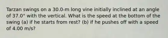 Tarzan swings on a 30.0-m long vine initially inclined at an angle of 37.0° with the vertical. What is the speed at the bottom of the swing (a) if he starts from rest? (b) if he pushes off with a speed of 4.00 m/s?