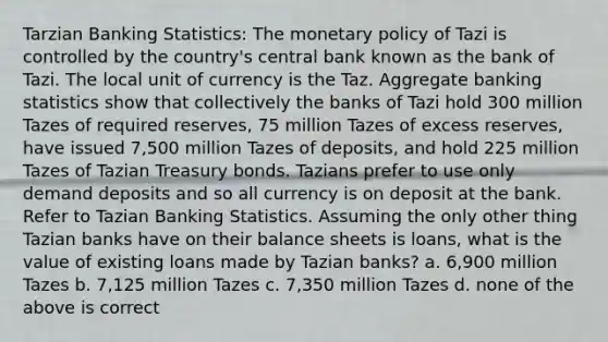 Tarzian Banking Statistics: The monetary policy of Tazi is controlled by the country's central bank known as the bank of Tazi. The local unit of currency is the Taz. Aggregate banking statistics show that collectively the banks of Tazi hold 300 million Tazes of required reserves, 75 million Tazes of excess reserves, have issued 7,500 million Tazes of deposits, and hold 225 million Tazes of Tazian Treasury bonds. Tazians prefer to use only demand deposits and so all currency is on deposit at the bank. Refer to Tazian Banking Statistics. Assuming the only other thing Tazian banks have on their balance sheets is loans, what is the value of existing loans made by Tazian banks? a. 6,900 million Tazes b. 7,125 million Tazes c. 7,350 million Tazes d. none of the above is correct