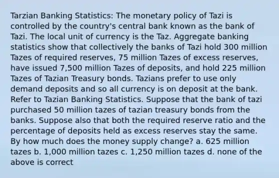 Tarzian Banking Statistics: The monetary policy of Tazi is controlled by the country's central bank known as the bank of Tazi. The local unit of currency is the Taz. Aggregate banking statistics show that collectively the banks of Tazi hold 300 million Tazes of required reserves, 75 million Tazes of excess reserves, have issued 7,500 million Tazes of deposits, and hold 225 million Tazes of Tazian Treasury bonds. Tazians prefer to use only demand deposits and so all currency is on deposit at the bank. Refer to Tazian Banking Statistics. Suppose that the bank of tazi purchased 50 million tazes of tazian treasury bonds from the banks. Suppose also that both the required reserve ratio and the percentage of deposits held as excess reserves stay the same. By how much does the money supply change? a. 625 million tazes b. 1,000 million tazes c. 1,250 million tazes d. none of the above is correct