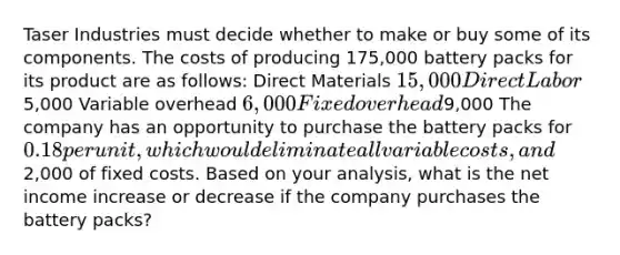 Taser Industries must decide whether to make or buy some of its components. The costs of producing 175,000 battery packs for its product are as follows: Direct Materials 15,000 Direct Labor5,000 Variable overhead 6,000 Fixed overhead9,000 The company has an opportunity to purchase the battery packs for 0.18 per unit, which would eliminate all variable costs, and2,000 of fixed costs. Based on your analysis, what is the net income increase or decrease if the company purchases the battery packs?