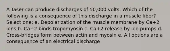 A Taser can produce discharges of 50,000 volts. Which of the following is a consequence of this discharge in a muscle fiber? Select one: a. Depolarization of the muscle membrane by Ca+2 ions b. Ca+2 binds tropomyosin c. Ca+2 release by ion pumps d. Cross-bridges form between actin and myosin e. All options are a consequence of an electrical discharge