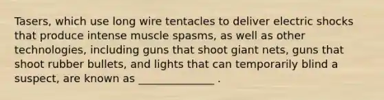 Tasers, which use long wire tentacles to deliver electric shocks that produce intense muscle spasms, as well as other technologies, including guns that shoot giant nets, guns that shoot rubber bullets, and lights that can temporarily blind a suspect, are known as ______________ .