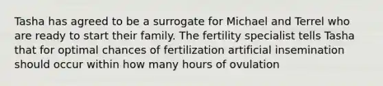 Tasha has agreed to be a surrogate for Michael and Terrel who are ready to start their family. The fertility specialist tells Tasha that for optimal chances of fertilization artificial insemination should occur within how many hours of ovulation