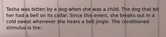 Tasha was bitten by a dog when she was a child. The dog that bit her had a bell on its collar. Since this event, she breaks out in a cold sweat whenever she hears a bell jingle. The conditioned stimulus is the: