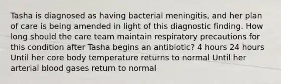 Tasha is diagnosed as having bacterial meningitis, and her plan of care is being amended in light of this diagnostic finding. How long should the care team maintain respiratory precautions for this condition after Tasha begins an antibiotic? 4 hours 24 hours Until her core body temperature returns to normal Until her arterial blood gases return to normal