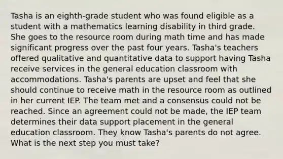 Tasha is an eighth-grade student who was found eligible as a student with a mathematics learning disability in third grade. She goes to the resource room during math time and has made significant progress over the past four years. Tasha's teachers offered qualitative and quantitative data to support having Tasha receive services in the general education classroom with accommodations. Tasha's parents are upset and feel that she should continue to receive math in the resource room as outlined in her current IEP. The team met and a consensus could not be reached. Since an agreement could not be made, the IEP team determines their data support placement in the general education classroom. They know Tasha's parents do not agree. What is the next step you must take?