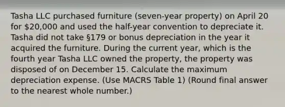 Tasha LLC purchased furniture (seven-year property) on April 20 for 20,000 and used the half-year convention to depreciate it. Tasha did not take §179 or bonus depreciation in the year it acquired the furniture. During the current year, which is the fourth year Tasha LLC owned the property, the property was disposed of on December 15. Calculate the maximum depreciation expense. (Use MACRS Table 1) (Round final answer to the nearest whole number.)