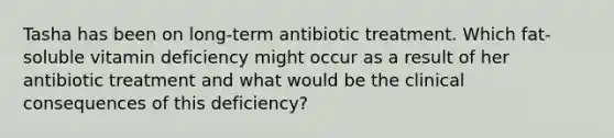 Tasha has been on long-term antibiotic treatment. Which fat-soluble vitamin deficiency might occur as a result of her antibiotic treatment and what would be the clinical consequences of this deficiency?