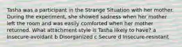 Tasha was a participant in the Strange Situation with her mother. During the experiment, she showed sadness when her mother left the room and was easily comforted when her mother returned. What attachment style is Tasha likely to have? a Insecure-avoidant b Disorganized c Secure d Insecure-resistant