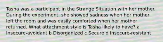 Tasha was a participant in the Strange Situation with her mother. During the experiment, she showed sadness when her mother left the room and was easily comforted when her mother returned. What attachment style is Tasha likely to have? a Insecure-avoidant b Disorganized c Secure d Insecure-resistant