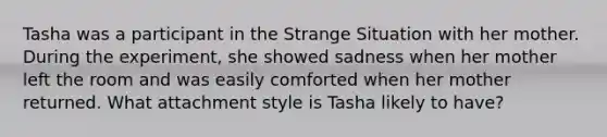 Tasha was a participant in the Strange Situation with her mother. During the experiment, she showed sadness when her mother left the room and was easily comforted when her mother returned. What attachment style is Tasha likely to have?