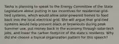 Tasha is planning to speak to the Energy Committee of the State Legislature about putting in tax incentives for residential grid-tied systems, which would allow solar-powered homes to feed back into the local electrical grid. She will argue that grid-tied systems would help prevent black or brownouts during peak Summer use, put money back in the economy through solar-tech jobs, and lower the carbon footprint of the state's residents. Why did she choose a topical organization pattern for this speech?