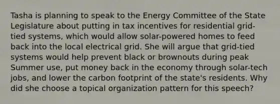 Tasha is planning to speak to the Energy Committee of the State Legislature about putting in tax incentives for residential grid-tied systems, which would allow solar-powered homes to feed back into the local electrical grid. She will argue that grid-tied systems would help prevent black or brownouts during peak Summer use, put money back in the economy through solar-tech jobs, and lower the carbon footprint of the state's residents. Why did she choose a topical organization pattern for this speech?