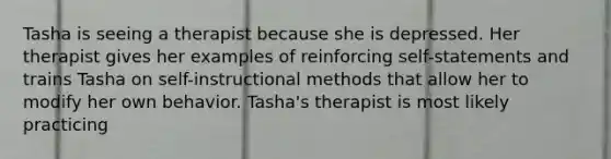 Tasha is seeing a therapist because she is depressed. Her therapist gives her examples of reinforcing self-statements and trains Tasha on self-instructional methods that allow her to modify her own behavior. Tasha's therapist is most likely practicing