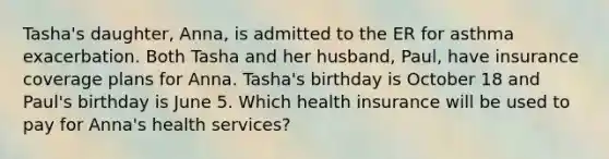 Tasha's daughter, Anna, is admitted to the ER for asthma exacerbation. Both Tasha and her husband, Paul, have insurance coverage plans for Anna. Tasha's birthday is October 18 and Paul's birthday is June 5. Which health insurance will be used to pay for Anna's health services?