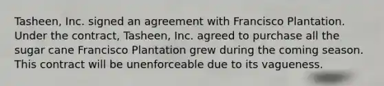 Tasheen, Inc. signed an agreement with Francisco Plantation. Under the contract, Tasheen, Inc. agreed to purchase all the sugar cane Francisco Plantation grew during the coming season. This contract will be unenforceable due to its vagueness.