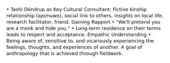 • Tashi Döndrup as Key Cultural Consultant: Fictive kinship relationship (ajo/nuwo), social link to others, insights on local life, research facilitator, friend. Gaining Rapport • "We'll pretend you are a monk and hide you." • Long-term residence on their terms leads to respect and acceptance. Empathic Understanding • Being aware of, sensitive to, and vicariously experiencing the feelings, thoughts, and experiences of another. A goal of anthropology that is achieved through fieldwork.