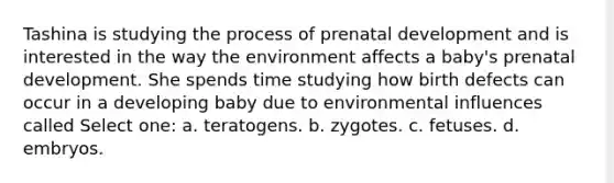 Tashina is studying the process of prenatal development and is interested in the way the environment affects a baby's prenatal development. She spends time studying how birth defects can occur in a developing baby due to environmental influences called Select one: a. teratogens. b. zygotes. c. fetuses. d. embryos.