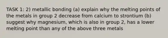 TASK 1: 2) metallic bonding (a) explain why the melting points of the metals in group 2 decrease from calcium to strontium (b) suggest why magnesium, which is also in group 2, has a lower melting point than any of the above three metals