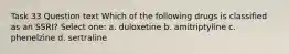 Task 33 Question text Which of the following drugs is classified as an SSRI? Select one: a. duloxetine b. amitriptyline c. phenelzine d. sertraline