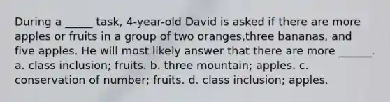 During a _____ task, 4-year-old David is asked if there are more apples or fruits in a group of two oranges,three bananas, and five apples. He will most likely answer that there are more ______. a. class inclusion; fruits. b. three mountain; apples. c. conservation of number; fruits. d. class inclusion; apples.