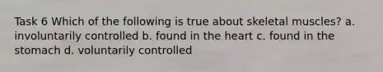 Task 6 Which of the following is true about skeletal muscles? a. involuntarily controlled b. found in the heart c. found in the stomach d. voluntarily controlled