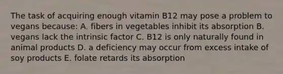 The task of acquiring enough vitamin B12 may pose a problem to vegans because: A. fibers in vegetables inhibit its absorption B. vegans lack the intrinsic factor C. B12 is only naturally found in animal products D. a deficiency may occur from excess intake of soy products E. folate retards its absorption