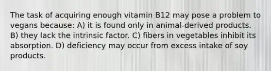 The task of acquiring enough vitamin B12 may pose a problem to vegans because: A) it is found only in animal-derived products. B) they lack the intrinsic factor. C) fibers in vegetables inhibit its absorption. D) deficiency may occur from excess intake of soy products.