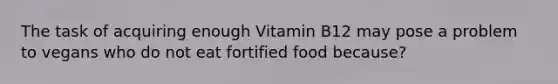 The task of acquiring enough Vitamin B12 may pose a problem to vegans who do not eat fortified food because?