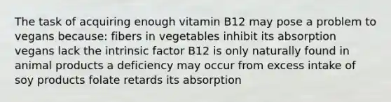 The task of acquiring enough vitamin B12 may pose a problem to vegans because: fibers in vegetables inhibit its absorption vegans lack the intrinsic factor B12 is only naturally found in animal products a deficiency may occur from excess intake of soy products folate retards its absorption