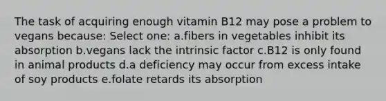 The task of acquiring enough vitamin B12 may pose a problem to vegans because: Select one: a.fibers in vegetables inhibit its absorption b.vegans lack the intrinsic factor c.B12 is only found in animal products d.a deficiency may occur from excess intake of soy products e.folate retards its absorption