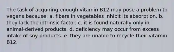 The task of acquiring enough vitamin B12 may pose a problem to vegans because: a. fibers in vegetables inhibit its absorption. b. they lack the intrinsic factor. c. it is found naturally only in animal-derived products. d. deficiency may occur from excess intake of soy products. e. they are unable to recycle their vitamin B12.