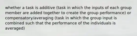 whether a task is additive (task in which the inputs of each group member are added together to create the group performance) or compensatory/averaging (task in which the group input is combined such that the performance of the individuals is averaged)