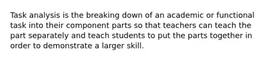 Task analysis is the breaking down of an academic or functional task into their component parts so that teachers can teach the part separately and teach students to put the parts together in order to demonstrate a larger skill.