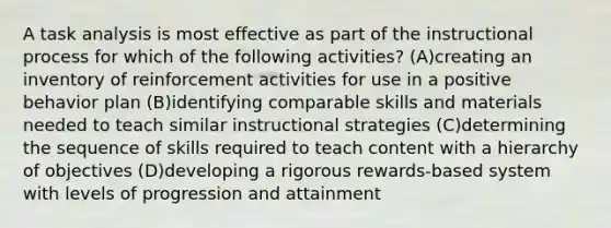 A task analysis is most effective as part of the instructional process for which of the following activities? (A)creating an inventory of reinforcement activities for use in a positive behavior plan (B)identifying comparable skills and materials needed to teach similar instructional strategies (C)determining the sequence of skills required to teach content with a hierarchy of objectives (D)developing a rigorous rewards-based system with levels of progression and attainment