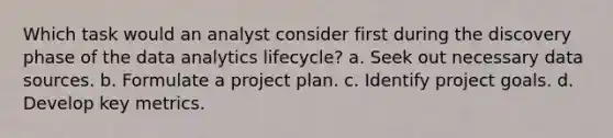 Which task would an analyst consider first during the discovery phase of the data analytics lifecycle? a. Seek out necessary data sources. b. Formulate a project plan. c. Identify project goals. d. Develop key metrics.