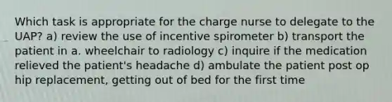 Which task is appropriate for the charge nurse to delegate to the UAP? a) review the use of incentive spirometer b) transport the patient in a. wheelchair to radiology c) inquire if the medication relieved the patient's headache d) ambulate the patient post op hip replacement, getting out of bed for the first time