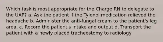 Which task is most appropriate for the Charge RN to delegate to the UAP? a. Ask the patient if the Tylenol medication relieved the headache b. Administer the anti-fungal cream to the patient's leg area. c. Record the patient's intake and output d. Transport the patient with a newly placed tracheostomy to radiology